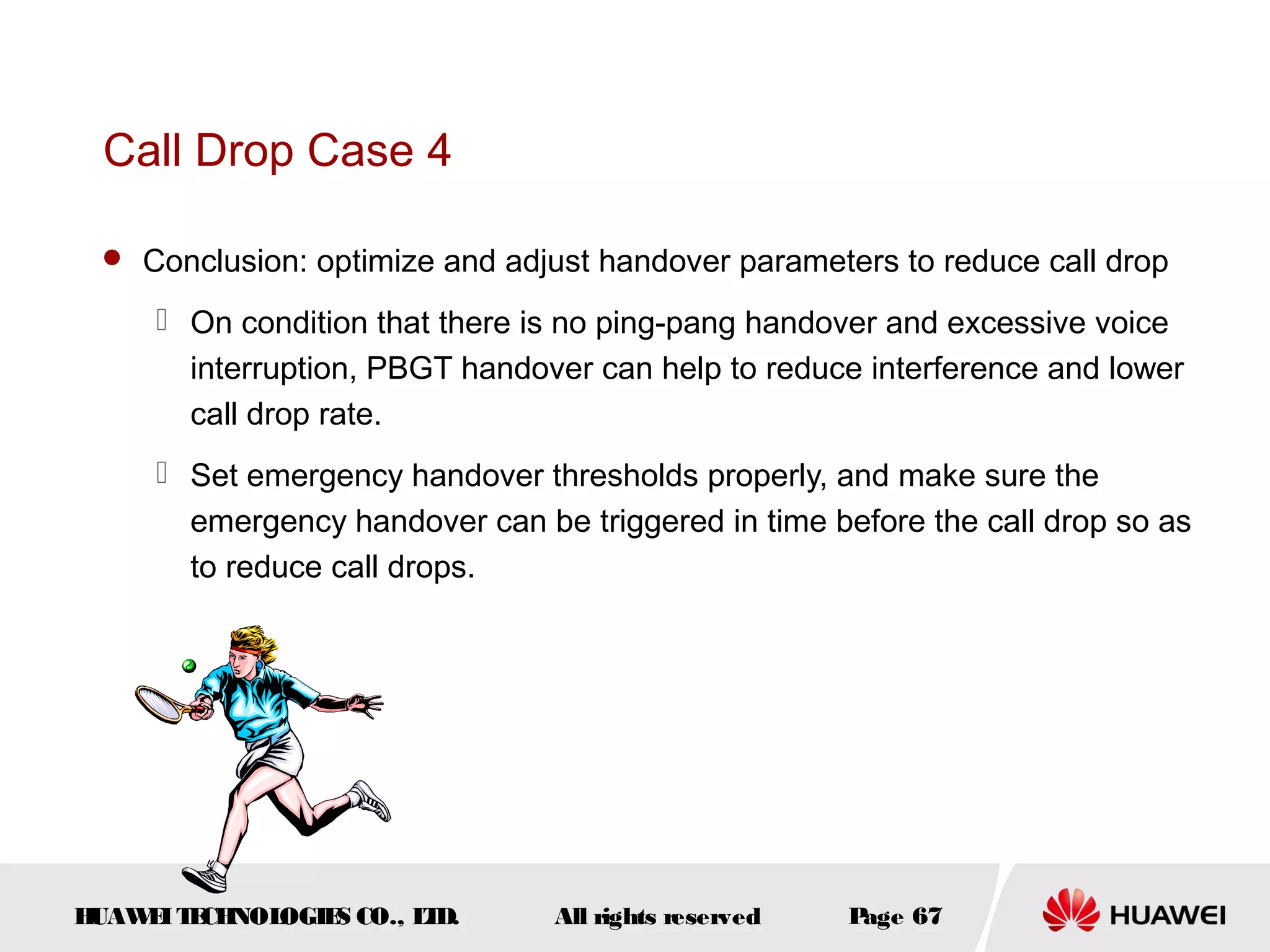 Call Drop Case 4

  Conclusion: optimize and adjust handover parameters to reduce call drop

      On condition that there is no ping-pang handover and excessive voice
       interruption, PBGT handover can help to reduce interference and lower
       call drop rate.
      Set emergency handover thresholds properly, and make sure the
       emergency handover can be triggered in time before the call drop so as
       to reduce call drops.




HUAW I T CH
    E E NOL OGIE CO., L D.
                S      T        All rights reserved   Page 67
 
