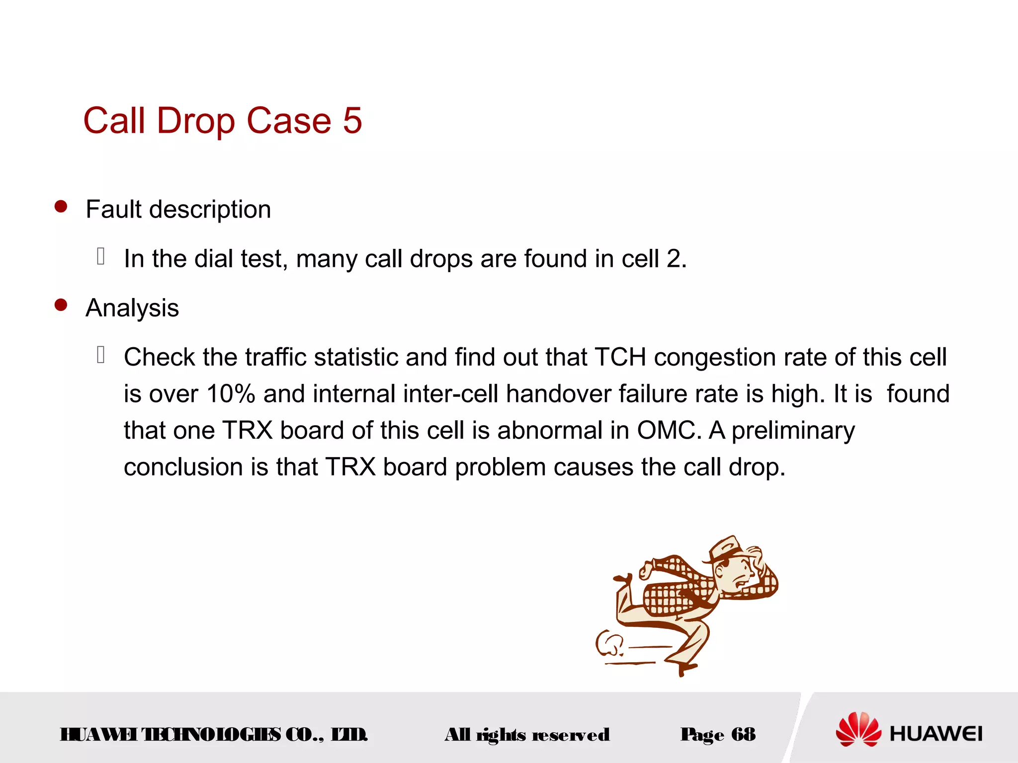 Call Drop Case 5

 Fault description

    In the dial test, many call drops are found in cell 2.
 Analysis

    Check the traffic statistic and find out that TCH congestion rate of this cell
     is over 10% and internal inter-cell handover failure rate is high. It is found
     that one TRX board of this cell is abnormal in OMC. A preliminary
     conclusion is that TRX board problem causes the call drop.




HUAW I T CH
    E E NOL OGIE CO., L D.
                S      T           All rights reserved    Page 68
 