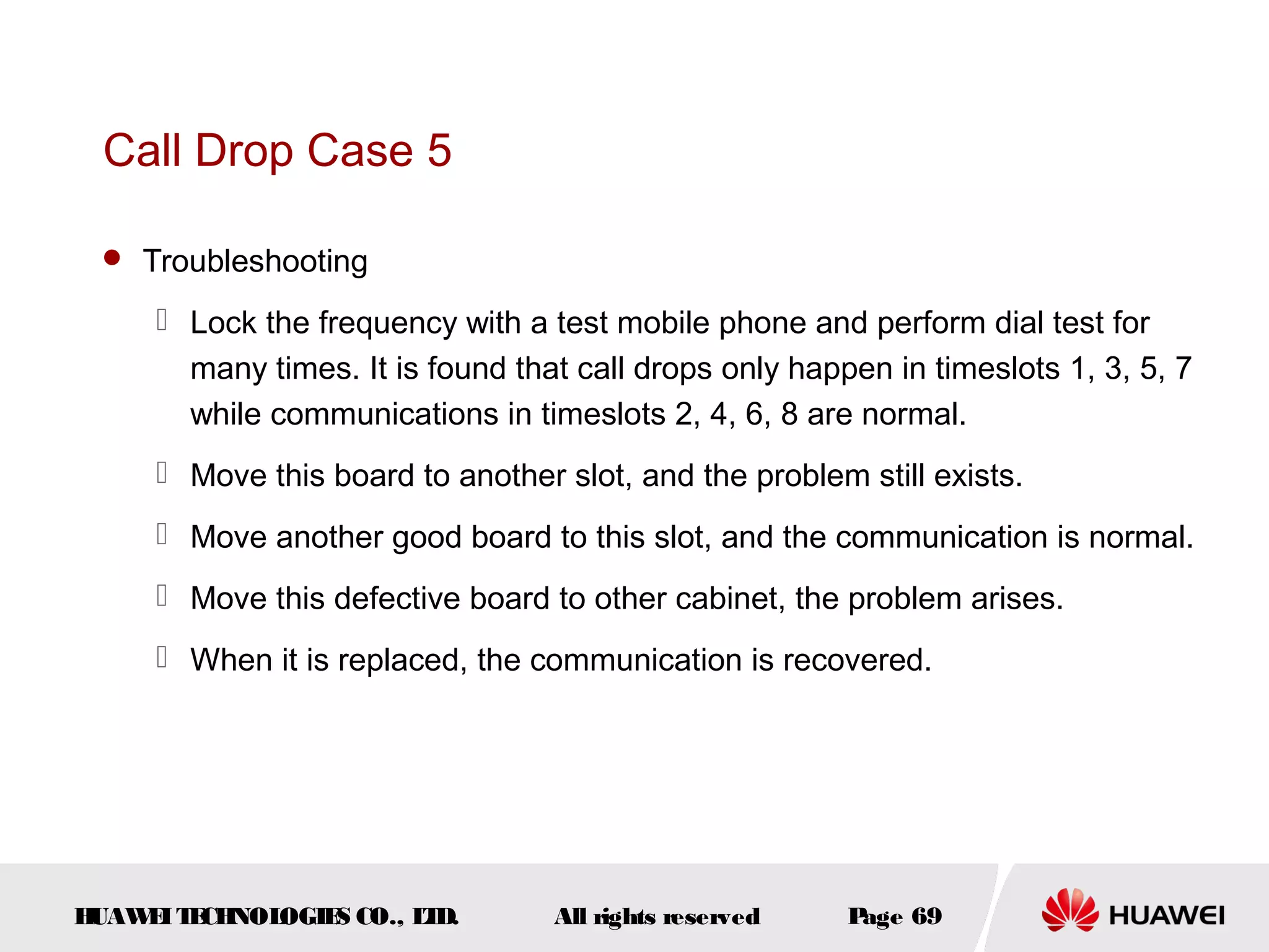 Call Drop Case 5

  Troubleshooting

      Lock the frequency with a test mobile phone and perform dial test for
       many times. It is found that call drops only happen in timeslots 1, 3, 5, 7
       while communications in timeslots 2, 4, 6, 8 are normal.
      Move this board to another slot, and the problem still exists.
      Move another good board to this slot, and the communication is normal.
      Move this defective board to other cabinet, the problem arises.
      When it is replaced, the communication is recovered.




HUAW I T CH
    E E NOL OGIE CO., L D.
                S      T          All rights reserved   Page 69
 
