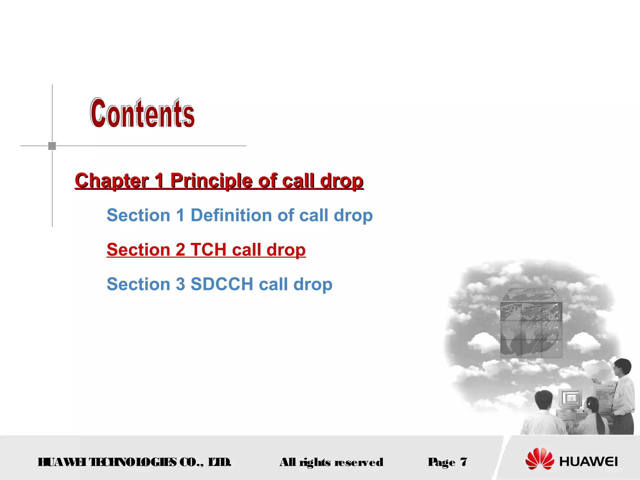 Chapter 1 Principle of call drop
         Section 1 Definition of call drop
         Section 2 TCH call drop
         Section 3 SDCCH call drop




HUAW I T CH
    E E NOL OGIE CO., L D.
                S      T      All rights reserved   Page 7
 