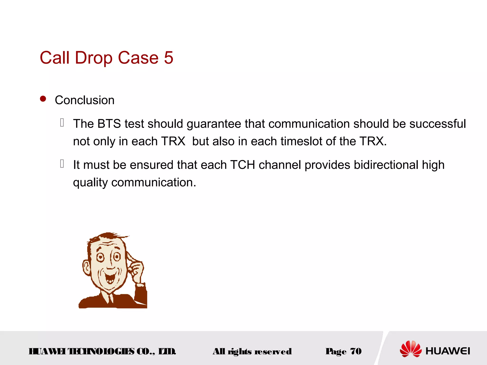 Call Drop Case 5

  Conclusion

      The BTS test should guarantee that communication should be successful
       not only in each TRX but also in each timeslot of the TRX.
      It must be ensured that each TCH channel provides bidirectional high
       quality communication.




HUAW I T CH
    E E NOL OGIE CO., L D.
                S      T        All rights reserved   Page 70
 