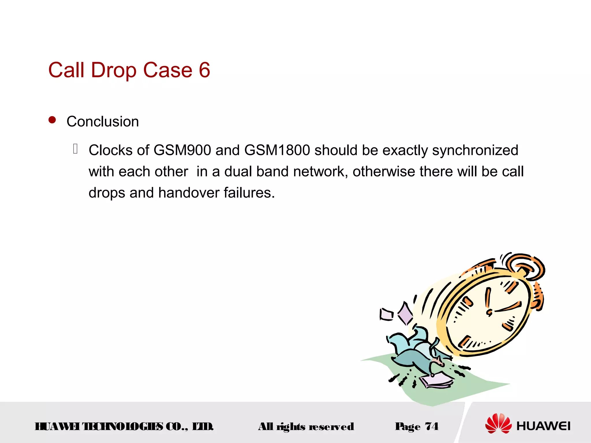 Call Drop Case 6

  Conclusion

      Clocks of GSM900 and GSM1800 should be exactly synchronized
       with each other in a dual band network, otherwise there will be call
       drops and handover failures.




HUAW I T CH
    E E NOL OGIE CO., L D.
                S      T         All rights reserved   Page 74
 