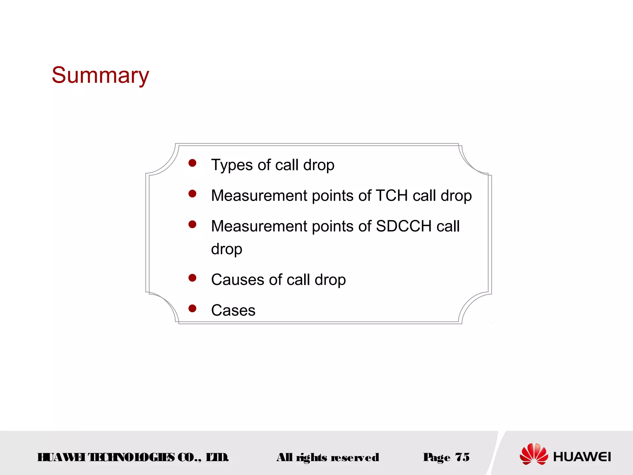 Summary


                     Types of call drop

                     Measurement points of TCH call drop

                     Measurement points of SDCCH call
                       drop
                     Causes of call drop

                     Cases




HUAW I T CH
    E E NOL OGIE CO., L D.
                S      T        All rights reserved   Page 75
 