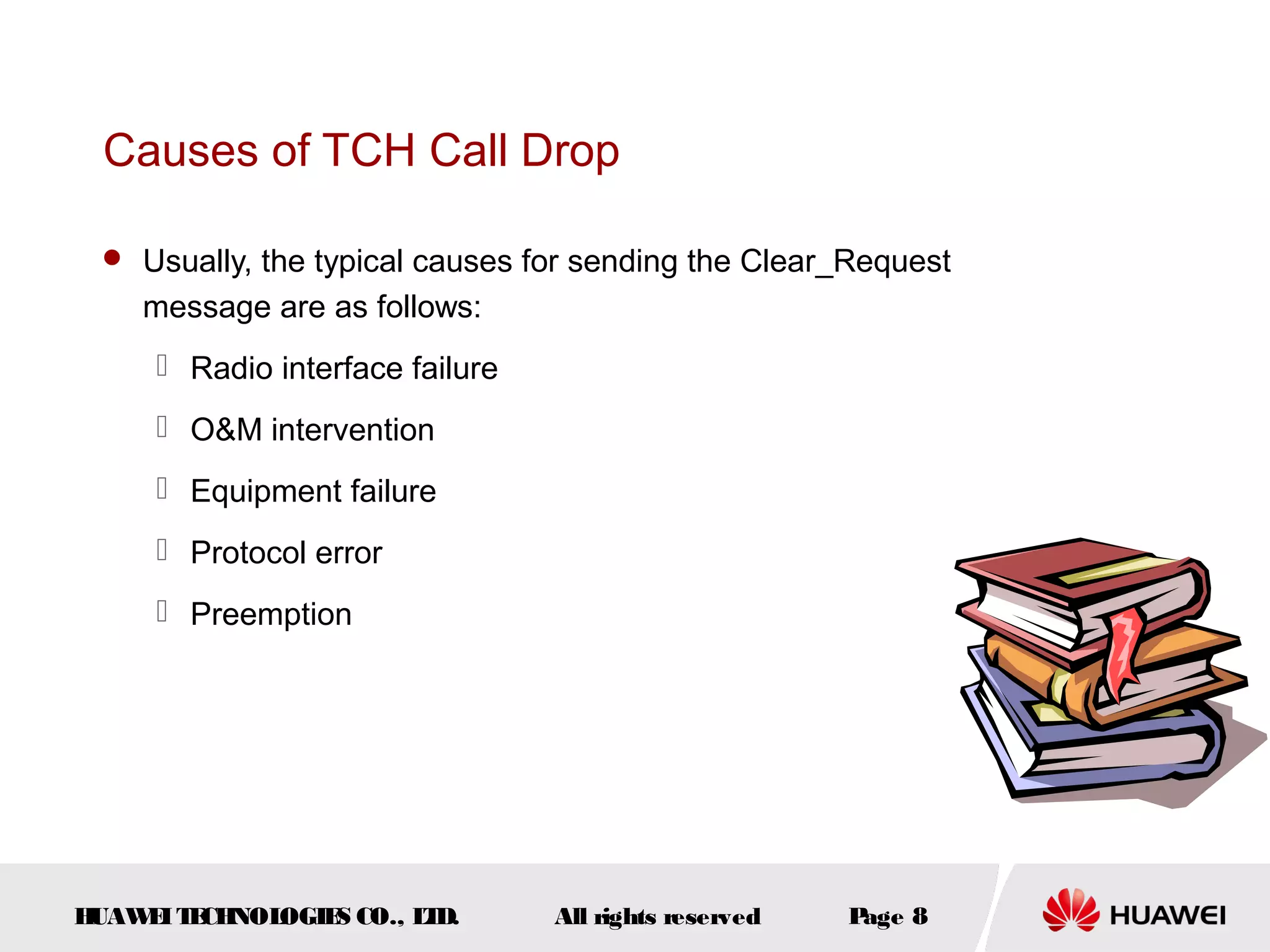 Causes of TCH Call Drop

  Usually, the typical causes for sending the Clear_Request
    message are as follows:
      Radio interface failure
      O&M intervention
      Equipment failure
      Protocol error
      Preemption




HUAW I T CH
    E E NOL OGIE CO., L D.
                S      T         All rights reserved   Page 8
 
