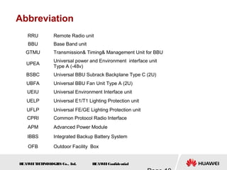 H
UAW
E
IT
E
CH
NOL
OGIE
S Co., L
td. H
UAW
E
IConfidential
Abbreviation
RRU Remote Radio unit
BBU Base Band unit
GTMU Transmission& Timing& Management Unit for BBU
UPEA
Universal power and Environment interface unit
Type A (-48v)
BSBC Universal BBU Subrack Backplane Type C (2U)
UBFA Universal BBU Fan Unit Type A (2U)
UEIU Universal Environment Interface unit
UELP Universal E1/T1 Lighting Protection unit
UFLP Universal FE/GE Lighting Protection unit
CPRI Common Protocol Radio Interface
APM Advanced Power Module
IBBS Integrated Backup Battery System
OFB Outdoor Facility Box
 