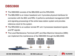 H
UAW
E
IT
E
CH
NOL
OGIE
S Co., L
td. H
UAW
E
IConfidential
DBS3900
 The DBS3900 consists of the BBU3900 and the RRU3004.
 The BBU3900 is an indoor baseband unit. It provides physical interfaces for
connection with the BSC and RRU. It performs centralized management (OM
and signaling processing) of the entire base station system and provides
reference clock for the system.
 The RRU3004 is an outdoor remote RF unit. It processes baseband signals
and RF signals.
 The Local Maintenance Terminal (LMT) and Man-Machine Interactive (MMI)
can implement the maintenance of the DBS3900 through the BBU3900.
BBU3900
RR
U3004 RRU3004 RRU3004
 