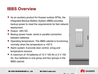 H
UAW
E
IT
E
CH
NOL
OGIE
S Co., L
td. H
UAW
E
IConfidential
IBBS Overview
 As an auxiliary product for Huawei outdoor BTSs, the
Integrated Backup Battery System (IBBS) provides
backup power to meet the requirements for fast network
deployment.
 Output: -48V DC.
 Backup power mode: serial or parallel connection
between batteries.
 Operating temperature: The IBBS cabinet is functioning
normally when the temperature is +55°C.
 Alarm system: It provide door control, smog and
temperature sensors.
 A maximum of 16 batteries of 12 V 100 Ah or 2 V 150
Ah, four batteries in one group and four groups in the
IBBS cabinet.
 