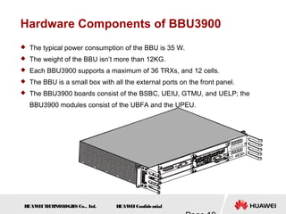 H
UAW
E
IT
E
CH
NOL
OGIE
S Co., L
td. H
UAW
E
IConfidential
Hardware Components of BBU3900
 The typical power consumption of the BBU is 35 W.
 The weight of the BBU isn’t more than 12KG.
 Each BBU3900 supports a maximum of 36 TRXs, and 12 cells.
 The BBU is a small box with all the external ports on the front panel.
 The BBU3900 boards consist of the BSBC, UEIU, GTMU, and UELP; the
BBU3900 modules consist of the UBFA and the UPEU.
 