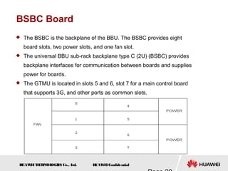 H
UAW
E
IT
E
CH
NOL
OGIE
S Co., L
td. H
UAW
E
IConfidential
BSBC Board
 The BSBC is the backplane of the BBU. The BSBC provides eight
board slots, two power slots, and one fan slot.
 The universal BBU sub-rack backplane type C (2U) (BSBC) provides
backplane interfaces for communication between boards and supplies
power for boards.
 The GTMU is located in slots 5 and 6, slot 7 for a main control board
that supports 3G, and other ports as common slots.
 