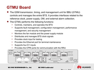 H
UAW
E
IT
E
CH
NOL
OGIE
S Co., L
td. H
UAW
E
IConfidential
GTMU Board
 The GSM transmission, timing, and management unit for BBU (GTMU)
controls and manages the entire BTS. It provides interfaces related to the
reference clock, power supply, OM, and external alarm collection.
 The GTMU performs the following functions:
 Controls, maintains, and operates the BTS
 Supports fault management, configuration management, performance
management, and security management
 Monitors the fan module and the power supply module
 Distributes and manages BTS clock signals
 Provides clock input for testing
 Provides the Ethernet port for terminal maintenance
 Supports four E1 inputs
 Provides the CPRI ports for communication with the RRU
 