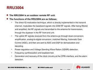 H
UAW
E
IT
E
CH
NOL
OGIE
S Co., L
td. H
UAW
E
IConfidential
RRU3004
 The RRU3004 is an outdoor remote RF unit.
 The functions of the RRU3004 are as follows:
 The direct IQ modulation technique, which is directly implemented in the transmit
channel, modulates the baseband signals into GSM RF signals. After being filtered
and amplified, the RF signals are transmitted to the antenna for transmission,
through the duplexer in the RF front-end unit.
 The uplink RF signals received from the antenna go through down-conversion,
amplification, analog-to-digital conversion, matched filtering, Automatic Gain
Control (AGC), and then are sent to ASIC and DSP for demodulation and
decoding.
 Power regulation and Voltage Standing Wave Ration (VSWR) detection.
 Frequency synthesization and loopback test.
 Generation and recovery of the clock circuitry at the CPRI interface, and the alarm
detection.
 