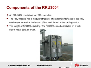 H
UAW
E
IT
E
CH
NOL
OGIE
S Co., L
td. H
UAW
E
IConfidential
Components of the RRU3004
 An RRU3004 consists of two RRU modules.
 The RRU module has a modular structure. The external interfaces of the RRU
module are located at the bottom of the module and in the cabling cavity.
 The weight of RRU3004 is 38Kg. The RRU3004 can be installed on a wall,
stand, metal pole, or tower.
 