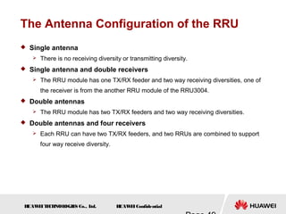 H
UAW
E
IT
E
CH
NOL
OGIE
S Co., L
td. H
UAW
E
IConfidential
The Antenna Configuration of the RRU
 Single antenna
 There is no receiving diversity or transmitting diversity.
 Single antenna and double receivers
 The RRU module has one TX/RX feeder and two way receiving diversities, one of
the receiver is from the another RRU module of the RRU3004.
 Double antennas
 The RRU module has two TX/RX feeders and two way receiving diversities.
 Double antennas and four receivers
 Each RRU can have two TX/RX feeders, and two RRUs are combined to support
four way receive diversity.
 