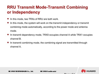 H
UAW
E
IT
E
CH
NOL
OGIE
S Co., L
td. H
UAW
E
IConfidential
RRU Transmit Mode-Transmit Combining
or Independency
 In this mode, two TRXs of RRU are both work.
 In this mode, the system will work on the transmit independency or transmit
combining mode automatically, according to the power mode and antenna
mode.
 In transmit dependency mode, TRX0 occupies channel A while TRX1 occupies
channel B.
 In transmit combining mode, the combining signal are transmitted through
channel A.
 