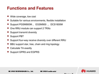 H
UAW
E
IT
E
CH
NOL
OGIE
S Co., L
td. H
UAW
E
IConfidential
Functions and Features
 Wide coverage, low cost
 Suitable for various environments, flexible installation
 Support PGSM900M 、 EGSM900 、 DCS1800M
 One RRU module can support 2 TRXs
 Support transmit diversity
 Support PBT
 Support four-way receive diversity over different RRU
 BBU support star, tree, chain and ring topology
 Calculate TA exactly
 Support GPRS and EGPRS
 