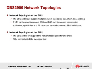 H
UAW
E
IT
E
CH
NOL
OGIE
S Co., L
td. H
UAW
E
IConfidential
DBS3900 Network Topologies
 Network Topologies of the BBU
 The BSC and BBUs support multiple network topologies: star, chain, tree, and ring.
 E1/T1 can be used to connect BBU and BSC, or interconnect transmission
equipment, optical fiber and FE cable can be used to connect BBU and Router.
 Network Topologies of the RRU
 The BBU and RRUs support two network topologies: star and chain.
 RRU connect with BBU by optical fiber.
 