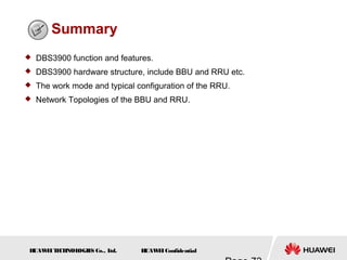 H
UAW
E
IT
E
CH
NOL
OGIE
S Co., L
td. H
UAW
E
IConfidential
Summary
 DBS3900 function and features.
 DBS3900 hardware structure, include BBU and RRU etc.
 The work mode and typical configuration of the RRU.
 Network Topologies of the BBU and RRU.
 