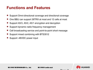 H
UAW
E
IT
E
CH
NOL
OGIE
S Co., L
td. H
UAW
E
IConfidential
Functions and Features
 Support Omni-directional coverage and directional coverage
 One BBU can support 36TRX at most and 12 cells at most
 Support A5/3, A5/2, A5/1 encryption and decryption
 Support dynamic radio frequency management
 Cell broadcasting service and point-to-point short message
 Support mixed combining with BTS3012
 Support -48VDC power input
 