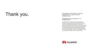 Copyright©2018 Huawei Technologies Co., Ltd.
All Rights Reserved.
The information in this document may contain predictive
statements including, without limitation, statements regarding
the future financial and operating results, future product
portfolio, new technology, etc. There are a number of factors that
could cause actual results and developments to differ materially
from those expressed or implied in the predictive statements.
Therefore, such information is provided for reference purpose
only and constitutes neither an offer nor an acceptance. Huawei
may change the information at any time without notice.
Bring digital to every person, home and
organization for a fully connected,
intelligent world.
Thank you.
 