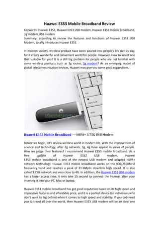 Huawei E353 Mobile Broadband Review
Keywords: Huawei E353, Huawei E353 USB modem, Huawei E353 mobile broadband,
3g modem,USB modem
Summary: according to review the features and functions of Huawei E353 USB
Modem, totally introduces Huawei E353.

In modem society, wireless product have been poured into people’s life day by day,
for it creats wonderful and convenient world for people. However, How to select one
that suitable for you? It is a still big problem for people who are not familiar with
some wireless products such as 3g router, 3g modem? As an emerging leader of
global telecommunication devices, Huawei may give you some good suggestions.




Huawei E353 Mobile Broadband ----HSPA+ 3.75G USB Modem

Before we begin, let‘s review wireless world in modern life. With the improvement of
science and technology, after 2g network, 3g, 4g have appear in views of people.
How we judge their features? I recommend Huawei E353 mobile broadband. As a
free       update       of      Huawei      E352      USB       modem,       Huawei
E353 mobile broadband is one of the newest USB modem and adapted HSPA+
network technology. Huawei E353 mobile broadband works on the 900/2100MHZ
frequency band and reaches a peak of 21.6Mpbs downlink high speed. It is also
called 3.75G network and very close to 4G. In addition, the Huawei E353 USB modem
has a faster access time, it only take 15 second to connect the internet after your
inserting it into your PC, Mac or laptop.

Huawei E353 mobile broadband has get good reputation based on its high speed and
impressive features and affordable price, and it is a perfect device for individuals who
don’t want to lag behind when it comes to high speed and stability. If your job need
you to travel all over the world, then Huawei E353 USB modem will be an ideal one
 