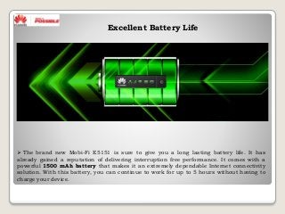 Excellent Battery Life
 The brand new Mobi-Fi E5151 is sure to give you a long lasting battery life. It has
already gained a reputation of delivering interruption free performance. It comes with a
powerful 1500 mAh battery that makes it an extremely dependable Internet connectivity
solution. With this battery, you can continue to work for up to 5 hours without having to
charge your device.
 