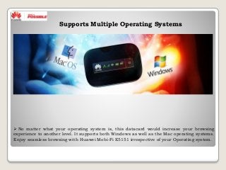  No matter what your operating system is, this datacard would increase your browsing
experience to another level. It supports both Windows as well as the Mac operating systems.
Enjoy seamless browsing with Huawei Mobi-Fi E5151 irrespective of your Operating system.
Supports Multiple Operating Systems
 