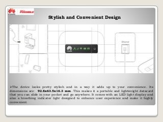 The device looks pretty stylish and in a way it adds up to your convenience. Its
dimensions are: 92.8x63.5x16.3 mm. This makes it a portable and lightweight datacard
that you can slide in your pocket and go anywhere. It comes with an LED light display and
also a breathing indicator light designed to enhance user experience and make it highly
convenient.
Stylish and Convenient Design
 