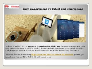  Huawei Mobi-Fi E5151 supports Huawei mobile Wi-Fi App. You can manage your data
with ease while using it. All you need to do is download this App on your mobile or tablet,
and you get to manage your data in real time with smoothly, without any hindrance.
In case you are considering High Speed One Touch Connect 3G datacard options, you
can choose Huawei Mobi-Fi E5151 with closed eyes.
Easy management by Tablet and Smartphone
 
