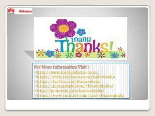 For More Information Visit :
http://www.huaweidevice.co.in/
https://www.facebook.com/HuaweiIndia
https://twitter.com/HuaweiIndia
https://plus.google.com/+HuaweiIndia/
http://pinterest.com/huaweiindia/
https://www.youtube.com/user/HuaweiIndia
 