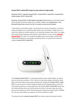 Huawei E5331 mobile WiFi brings you fast network of high quality

Keywords: E5331, unlocked Huawei E5331, Huawei E5331 mobile WiFi, Huawei E5331
mobile hotspot, E5331 Pocket WiFi

Summary: Huawei E5331 mobile hotspot is plunged into the electronic commodity market,
which will help improve the quality of our network. Besides, the Google Nexus 7 and
Microsoft Surface also come to our life. It is worthy to share this information.

In the electronic commodity market, new products are coming so frequently, to choose a
suited and applied one is something really needs vision and wisdom. Today, there is no
doubt that nobody can without network, so an advanced wireless router which can supply
high speed internet experience will really do a great help for us, such as the unlocked
Huawei E5331 3G router. This small and portable router now has been coming to the
market and attracted so many people successfully. Now It is a good time to share this
superior Huawei E5331 mobile WiFi.




The unlocked Huawei E5331 is a high-speed packet access mobile hotspot. Its outline
turns out to be like a small box. Thus it can be a multi-mode wireless terminal for Small
Office and Home Office and business professionals. Bringing this Huawei E5331 mobile
WiFi, you can connect on internet easily and enjoy smooth network lasting. Just as the
unique product gives you unique experience, this Huawei E5331 Pocket WiFi shows how
the modem behaves when put into the service for which it has been made which also
gives you the experience of the LTE technology from telecommunications giant, HUAWEI.
You may ask what makes it so powerful. Let’s see its features in detail.

The reason why this unlocked Huawei E5331 can help us enjoy fast network is that it
 