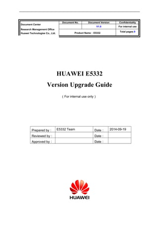 Document Center 
Research Management Office 
Huawei Technologies Co., Ltd. 
Document No. Document Version Confidentiality 
V1.0 For internal use 
Product Name：E5332 Total pages:9 
HUAWEI E5332 
Version Upgrade Guide 
（For internal use only） 
Prepared by： E5332 Team Date： 2014-09-19 
Reviewed by： Date： 
Approved by： Date： 
 