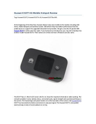 Huawei E5377 4G Mobile Hotspot Review
Tag: Huawei E5377, Huawei E5377s-32, Huawei E5377bs-605
At the beginning of the New Year, Huawei release many new models to the market, including USB
sticks, mobile hotspots and wireless routers. We believe they have better performance than the
predecessors to support the upgraded networks from providers. We get a new 4G LTE pocket WiFi
Huawei E5377 in white color this week. If you had read our introduction, you may still remember the
brother model Huawei E5372. Their names are similar and most of features are also same.
The E5377 has a 1.45inch LCD screen which is to show the important information when working. The
network providers' name, battery status, connected users, signal strength and used data will show in
the screen. The huawei logo and power button are at the two sides of the screen. Like huawei E5372,
E5377 has two external antenna connectors in case poor signal. The Huawei E5377 is also pocket
sized and easy to take in hand outdoors or on trip.
 