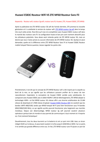 Huawei E583C Routeur Wifi VS ZTE MF60 Routeur Sans Fil

Keywords：Routeur wifi, routeur 3g wifi, routeur sans fil, Huawei, ZTE, Huawei E583C, ZTE MF60

Après la publication de ZTE MF30 routeur 3G wifi de l'année dernière, ZTE promeut la nouvelle
génération et il a améliorée la version du routeur wifi: ZTE MF60 routeur 3g wifi dans le temps
très court cette année. Peut-être qu'il vise à la compétition avec Huawei E583C routeur wifi dans
le marché des routeurs sans fil. Sa configuration haute et bon prix sont vraiment attractifs pour
les utilisateurs potentiels. Vous devez avoir entendu parler de ZTE MF30 routeur 3G, mais on
devine que vous n'aviez jamais eu aucune information de ZTE MF60 routeur 3G. Quelqu'un peut
demander, quelle est la différence entre ZTE MF60 Routeur Sans Fil et Huawei E583C Routeur
mobile hotspot? Bonne question, laissez regarder les points clés:




Premièrement, il est dit que le concept de ZTE MF60 Routeur wifi a été inspiré par la coquille au
bord de la mer, ce qui signifie que les utilisateurs puissent profiter de la saveur de mer
naturellement. Cependant, la conception de Huawei E583C semble juste satisfaisante. En
comparant avec Huawei E583C avec le débit HSDPA 7.2M de téléchargement, ZTE MF60 adopte la
technologie HSPA + et fait MF60 routeur 3G vitesse offrir une énorme amélioration de 21.6M
vitesse de download et 5.76M vitesse d’upload. Huawei E583C Routeur Wifi ne soutient que les
bandes UMTS 900/2100, tandis que MF60 hotspot Wi-Fi peut bien fonctionner sous Tri-bandes
(850/1900/2100 Mhz), ce qui signifie qu'elle pourrait fonctionner plus largement aux marchés
mondiaux. Depuis son déverrouillage, MF60 routeur 3g wifi pourrait soutenir plusieurs
opérateurs partout dans le monde et vous permet de communiquer à tout moment et n'importe
où. C'est vraiment fantastique!

Deuxièmement, tous les deux tournent sur la batterie et ont un port mini USB. Avec un écran
intégré OLED sur le dessus, ils pourraient soutenir à la fois jusqu'à 32GB Micro SDHC. Sur ce point,
il ne semble pas grande différence entre eux. En fait, ZTE MF60 routeur sans fil ajoute un port de
 
