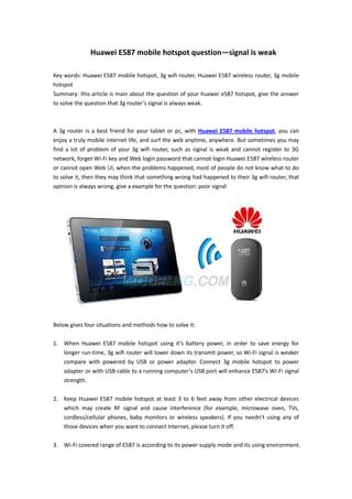 Huawei E587 mobile hotspot question—signal is weak

Key words: Huawei E587 mobile hotspot, 3g wifi router, Huawei E587 wireless router, 3g mobile
hotspot
Summary: this article is main about the question of your huawei e587 hotspot, give the answer
to solve the question that 3g router’s signal is always weak.



A 3g router is a best friend for your tablet or pc, with Huawei E587 mobile hotspot, you can
enjoy a truly mobile internet life, and surf the web anytime, anywhere. But sometimes you may
find a lot of problem of your 3g wifi router, such as signal is weak and cannot register to 3G
network, forget Wi-Fi key and Web login password that cannot login Huawei E587 wireless router
or cannot open Web UI, when the problems happened, most of people do not know what to do
to solve it, then they may think that something wrong had happened to their 3g wifi router, that
opinion is always wrong, give a example for the question: poor signal




Below gives four situations and methods how to solve it:

1. When Huawei E587 mobile hotspot using it’s battery power, in order to save energy for
   longer run-time, 3g wifi router will lower down its transmit power, so Wi-Fi signal is weaker
   compare with powered by USB or power adapter. Connect 3g mobile hotspot to power
   adapter or with USB cable to a running computer’s USB port will enhance E587’s Wi-Fi signal
   strength.

2. Keep Huawei E587 mobile hotspot at least 3 to 6 feet away from other electrical devices
   which may create RF signal and cause interference (for example, microwave oven, TVs,
   cordless/cellular phones, baby monitors or wireless speakers). If you needn’t using any of
   those devices when you want to connect Internet, please turn it off.

3. Wi-Fi covered range of E587 is according to its power supply mode and its using environment.
 