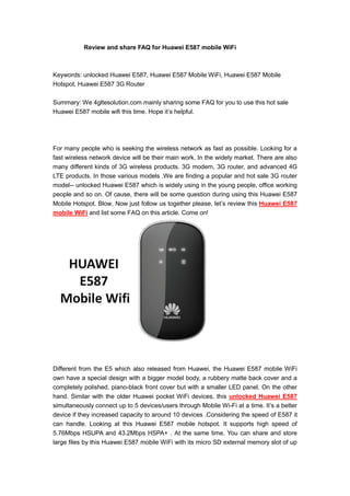 Review and share FAQ for Huawei E587 mobile WiFi



Keywords: unlocked Huawei E587, Huawei E587 Mobile WiFi, Huawei E587 Mobile
Hotspot, Huawei E587 3G Router

Summary: We 4gltesolution.com mainly sharing some FAQ for you to use this hot sale
Huawei E587 mobile wifi this time. Hope it’s helpful.




For many people who is seeking the wireless network as fast as possible. Looking for a
fast wireless network device will be their main work. In the widely market. There are also
many different kinds of 3G wireless products. 3G modem, 3G router, and advanced 4G
LTE products. In those various models .We are finding a popular and hot sale 3G router
model-- unlocked Huawei E587 which is widely using in the young people, office working
people and so on. Of cause, there will be some question during using this Huawei E587
Mobile Hotspot. Blow, Now just follow us together please, let’s review this Huawei E587
mobile WiFi and list some FAQ on this article. Come on!




Different from the E5 which also released from Huawei, the Huawei E587 mobile WiFi
own have a special design with a bigger model body, a rubbery matte back cover and a
completely polished, piano-black front cover but with a smaller LED panel. On the other
hand. Similar with the older Huawei pocket WiFi devices, this unlocked Huawei E587
simultaneously connect up to 5 devices/users through Mobile Wi-Fi at a time. It’s a better
device if they increased capacity to around 10 devices .Considering the speed of E587 it
can handle. Looking at this Huawei E587 mobile hotspot. It supports high speed of
5.76Mbps HSUPA and 43.2Mbps HSPA+ . At the same time. You can share and store
large files by this Huawei E587 mobile WiFi with its micro SD external memory slot of up
 