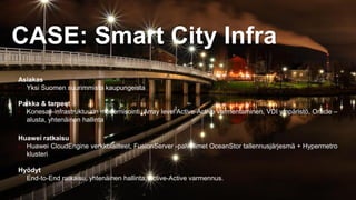 32
Asiakas
• Yksi Suomen suurimmista kaupungeista
Paikka & tarpeet
• Konesali-infrastruktuurin modernisointi, Array level Active-Active varmentaminen, VDI ympäristö, Oracle –
alusta, yhtenäinen hallinta
Huawei ratkaisu
• Huawei CloudEngine verkkolaitteet, FusionServer -palvelimet OceanStor tallennusjärjesmä + Hypermetro
klusteri
Hyödyt
• End-to-End ratkaisu, yhtenäinen hallinta, Active-Active varmennus.
CASE: Smart City Infra
 