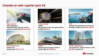 Page 11 HUAWEI TECHNOLOGIES CO., LTD.
Creando un valor superior para Vd.
•BYOD - Mobility UC
•Saudi Aramco. Dando servicio a más
de 130K usuarios UC
•Cloud storage
•CERN
•Afrontando el reto del ingente tráfico
de datos EB-level
•Agile network
•Sochi Olympics
•HD(1280*1024) video por toda la
ciudad, aumentando efficiency 30%
•GSM-R
•Redes de ferrocarril por todo el
mundo. Más de 28,000 km
•LTE
•Plataformas petrolíferas marinas de
Noruega. Cobertura de hasta 100 km
•Cloud Data Center
•Phoenix TV
•Reduciendo TCO un 16%
 