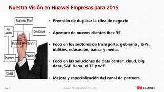 Page 21 HUAWEI TECHNOLOGIES CO., LTD.
Nuestra Visión en Huawei Empresas para 2015
• Previsión de duplicar la cifra de negocio
• Apertura de nuevos clientes Ibex 35.
• Foco en los sectores de transporte, gobierno , ISPs,
utilities, educación, banca y media.
• Foco en las soluciones de data center, cloud, big
data, SAP Hana, eLTE y wifi.
• Mejora y especialización del canal de partners.
 