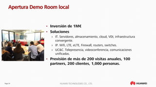 Page 24 HUAWEI TECHNOLOGIES CO., LTD.
Apertura Demo Room local
• Inversión de 1M€
• Soluciones
› IT. Servidores, almacenamiento, cloud, VDI, infraestructura
convergente.
› IP. Wifi, LTE, eLTE, Firewall, routers, switches.
› UC&C. Telepresencia, videoconferencia, comunicaciones
unificadas.
• Previsión de más de 200 visitas anuales, 100
partners, 200 clientes, 1,000 personas.
 