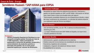 Page 25 HUAWEI TECHNOLOGIES CO., LTD.
Servidores Huawei / SAP-HANA para CEPSA
Customer Benefits
Customer Challenges
Huawei Solution
• Administración y gestión simplificada de los sistemas.
• Drástica reducción de los tiempos de consolidación de los resultados
financieros y logísticos de la empresa.
• Instalación y migración del sistema en tiempo record.
• Escalabilidad de la memoria.
• Necesidad de migrar todos los sistemas de producción, financieros y
gestión de clientes basados en SAP a la BD HANA. Información en tiempo
real y hacer frente a todos sus actuales retos del negocio”.
• “Este proyecto necesitaba disponer de una infraestructura robusta y capaz
del mayor rendimiento de computación. La criticidad del sistema requería
una implicación total del Partner tecnológico”
• Dos servidores de 6TB y uno de 1TB, 2 cabinas de almacenamiento y
Switching de CPD.
• La mayor infraestructura para SAP HANA en España y la mayor de la
industria petrolera en Europa.
Background—
• CEPSA (Compañía Española de Petróleos) es una
compañía energética global, formada por más de
11.000 empleados, realiza actividades de
exploración y extracción de petróleo, producción y
comercialización de productos químicos y
derivados del petróleo. Es el cuarto grupo
industrial español por volumen de facturación.
Casos de Éxito - Energía
 