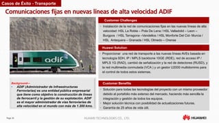 Page 26 HUAWEI TECHNOLOGIES CO., LTD.
Comunicaciones fijas en nuevas líneas de alta velocidad ADIF
Customer Benefits
• Instalación de la red de comunicaciones fijas en las nuevas líneas de alta
velocidad: HSL La Robla – Pola De Lena / HSL Valladolid – Leon –
Burgpos / HSL Tarragona –Vandellos / HSL Monforte Del Cid- Murcia /
HSL Antequera – Granada / HSL Olmedo – Orense
Customer Challenges
Huawei Solution
• Proporcionar una red de transporte a las nuevas líneas AVEs basada en
tecnología SDH, IP / MPLS backbone 10GE (RDE), red de acceso IP /
MPLS 1G (RAD), cambió de señalización y la red de detectores (RUSD), y
la red multimedia conmutada (VCA ) y un gestor U2000 multidominio para
el control de todos estos sistemas.
Background—
• ADIF (Administrador de Infraestructuras
Ferroviarias) es una entidad pública empresarial
que tiene como objetivo la construcción de líneas
de ferrocarril y la gestión de su explotación. ADIF
es el mayor administrador de vías ferroviarias de
alta velocidad en el mundo con más de 1.200 kms.
Casos de Éxito - Transporte
• Solución para todas las tecnologías del proyecto con un mismo proveedor
debido al portafolio más extenso del mercado, haciendo más sencilla la
integración y gestión de todos los equipos.
• Mejor solución técnica con posibilidad de actualizaciones futuras.
• Garantía de 25 años de vida útil.
 