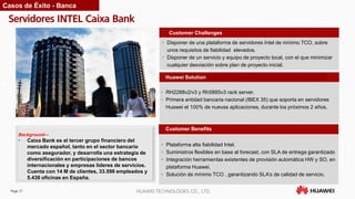 Page 27 HUAWEI TECHNOLOGIES CO., LTD.
Servidores INTEL Caixa Bank
Customer Benefits
• Disponer de una plataforma de servidores Intel de mínimo TCO, sobre
unos requisitos de fiabilidad elevados.
• Disponer de un servicio y equipo de proyecto local, con el que minimizar
cualquier desviación sobre plan de proyecto inicial.
Customer Challenges
Huawei Solution
• RH2288v2/v3 y Rh5885v3 rack server.
• Primera entidad bancaria nacional (IBEX 35) que soporta en servidores
Huawei el 100% de nuevas aplicaciones, durante los próximos 2 años.
Background—
• Caixa Bank es el tercer grupo financiero del
mercado español, tanto en el sector bancario
como asegurador, y desarrolla una estrategia de
diversificación en participaciones de bancos
internacionales y empresas líderes de servicios.
Cuenta con 14 M de clientes, 33.598 empleados y
5.438 oficinas en España.
Casos de Éxito - Banca
• Plataforma alta fiabilidad Intel.
• Suministros flexibles en base al forecast, con SLA de entrega garantizado
• Integración herramientas existentes de provisión automática HW y SO, en
plataforma Huawei.
• Solución de mínimo TCO , garantizando SLA’s de calidad de servicio.
 