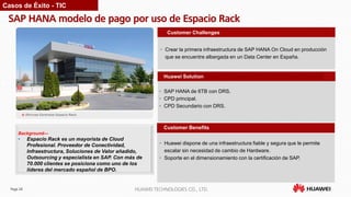 Page 28 HUAWEI TECHNOLOGIES CO., LTD.
SAP HANA modelo de pago por uso de Espacio Rack
Customer Benefits
• Crear la primera infraestructura de SAP HANA On Cloud en producción
que se encuentre albergada en un Data Center en España.
Customer Challenges
Huawei Solution
• SAP HANA de 6TB con DRS.
• CPD principal.
• CPD Secundario con DRS.
Background—
• Espacio Rack es un mayorista de Cloud
Profesional. Proveedor de Conectividad,
Infraestructura, Soluciones de Valor añadido,
Outsourcing y especialista en SAP. Con más de
70.000 clientes se posiciona como uno de los
líderes del mercado español de BPO.
Casos de Éxito - TIC
• Huawei dispone de una infraestructura fiable y segura que le permite
escalar sin necesidad de cambio de Hardware.
• Soporte en el dimensionamiento con la certificación de SAP.
 