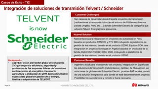 Page 30 HUAWEI TECHNOLOGIES CO., LTD.
Integración de soluciones de transmisión Telvent / Schneider
Customer Benefits
• Ser capaces de desarrollar desde España proyectos de transmisión
(radioenlaces y transporte óptico) en el entorno de Utilities en diversos
países (Argelia, Perú, etc …) donde Schneider Electric (la compañía que
adquirió Telvent Energía) tiene presencia.
Customer Challenges
Huawei Solution
• Radioenlaces para integración en proyectos de autopistas en Perú,
basados en productos RTN 910 y RTN 980 incluyendo la plataforma de
gestión de los mismos, basado en el producto U2000. Equipos SDH para
integración en proyecto Sonelgaz en Argelia basados en productos de la
familia OptiX OSN 1500B y OSN 3500, incluyendo la plataforma de
gestión de los mismos, basado en el producto U2000.
Background—
• TELVENT es un proveedor global de soluciones
TIC que mejora la eficiencia, seguridad y
protección de las empresas líderes del mundo en
sectores como el energético, transporte,
agricultura y ambiental. En 2011 Schneider Electric
especialista global en gestión de la energía,
finaliza la adquisición de TELVENT.
Casos de Éxito - TIC
• Ingeniería local para el desarrollo del proyecto, integración en España de
las soluciones de transmisión (radioenlaces y ópticas) de Huawei con las
soluciones de globales de Schneider Electric, pruebas FAT locales y envío
de una solución integrada al país dónde se está desarrollando el proyecto.
Posibilidad de soporte local y remoto si fuera necesario.
 