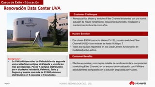 Page 31 HUAWEI TECHNOLOGIES CO., LTD.
Renovación Data Center UVA
Customer Benefits
• Remplazar los blades y switches Fiber Channel existentes por una nueva
solución de mayor rendimiento, incluyendo suministro, instalación y
mantenimiento durante cinco años.
Customer Challenges
Huawei Solution
• Dos chasis E9000 con ocho blades CH121, y cuatro switches Fiber
Channel SN2224 con enlaces de hasta 16 Gbps. T
• Todos los equipos repartidos en dos Data Centers funcionando en
modalidad activo-activo.
Background—
• La UVA o Universidad de Valladolid es la segunda
universidad más antigua de España y una de las
más prestigiosas. Posee 7 campus distribuidos
por 4 ciudades Valladolid, Palencia, Soria y
Segovia y cuenta con más de 23.000 alumnos
distribuidos en 6 escuelas y 6 facultades.
Casos de Éxito - Educación
• Efectiva en costes y con mejora notable de rendimiento de la computación
y switching Fiber Channel, en un entorno de virtualización con VMWare
absolutamente compatible con la solución propuesta por Huawei.
 