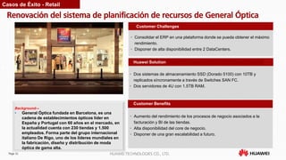 Page 32 HUAWEI TECHNOLOGIES CO., LTD.
Renovación del sistema de planificación de recursos de General Óptica
Customer Benefits
• Consolidar el ERP en una plataforma donde se pueda obtener el máximo
rendimiento.
• Disponer de alta disponibilidad entre 2 DataCenters.
Customer Challenges
Huawei Solution
• Dos sistemas de almacenamiento SSD (Dorado 5100) con 10TB y
replicados síncronamente a través de Switches SAN FC.
• Dos servidores de 4U con 1.5TB RAM.
Background—
• General Óptica fundada en Barcelona, es una
cadena de establecimientos ópticos líder en
España y Portugal con 60 años en el mercado, en
la actualidad cuenta con 230 tiendas y 1.500
empleados. Forma parte del grupo internacional
italiano De Rigo, uno de los líderes mundiales en
la fabricación, diseño y distribución de moda
óptica de gama alta.
Casos de Éxito - Retail
• Aumento del rendimiento de los procesos de negocio asociados a la
facturación y BI de las tiendas.
• Alta disponibilidad del core de negocio.
• Disponer de una gran escalabilidad a futuro.
 