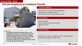 Page 33 HUAWEI TECHNOLOGIES CO., LTD.
CPD del Hospital de la Candelaria Tenerife
• Nuevo CPD con última tecnología de proceso y almacenamiento.
• Simplificación de gestión y espacio físico.
Customer Benefits
• CPD obsoleto con más de 8 años de antigüedad.
• Falta de espacio de almacenamiento.
• Necesidad de aumento de la capacidad del CPD.
Customer Challenges
Huawei Solution
• Servidores E9000.
• Cabinas de almacenamiento Serie 5000.
• Infraestructura VIS
• VDI.
Background—
• El Hospital Universitario Nuestra Señora de la
Candelaria en Santa Cruz de Tenerife es junto al
Hospital Universitario de Canarias, el principal
centro hospitalario público de la isla de Tenerife.
Cuenta con 3.391 profesionales, 82.035 m2
construidos, 960 camas y es referencia para todas
las áreas de salud de Canarias.
Casos de Éxito - Salud
 