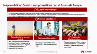 Page 43 HUAWEI TECHNOLOGIES CO., LTD.
Responsabilidad Social – comprometidos con el futuro de Europa
¿Qué hay en juego?
Nuestra aportación
El crecimiento y el progreso a lo largo plazo solo se puede conseguir asegurandonos que el desarrollo es sostenible.
Las compañías digitales estan siendo requeridas para arrimar el hombro: como empleadores y como contribuyentes a reducir la huella de carbono,
pero también como generadores de soluciones que contribuyan a una sociedad más justa.
Reduciendo la brecha
digital
Nos unimos con los gobiernos y
empresas locales para ayudar a
mejorar infrastructures digitales,
transferir conocimiento y
desarrollo de talento.
Fomentando e-skills
Nuestro programa “Seeds for
the Future” nos aporta talentos
TIC.
Protegiendo
Medioambiente
Trabajamos para reducir nuestra
huella de carbono, y hacer más
ecológica nuestra cadena de
suministro.
 