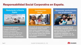 Page 44 HUAWEI TECHNOLOGIES CO., LTD.
Generando oportunidades
con la Educación
Contribucción
Social
Reduciendo la Brecha
Digital
Responsabilidad Social Corporativa en España.
 +3 meses de campaña
"Huawei SmartBus", que
enseñó a los jóvenes
estudiantes cómo utilizar las
nuevas tecnologías de una
manera segura y responsable.
 Con el fin de mantener nuestra
contribución social, Huawei
donó varios smartphones para
Save the Children, cuyo objetivo
fue recaudar fondos para ayudar
a las nuevas generaciones
necesitadas.
 El Programa de Formación de
Estudiantes españoles ofrece
oportunidades de formación de las
TIC más avanzadas a 10
estudiantes españoles con el
objetivo de ayudarlos a ser más
competitivos.
 