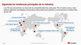 Page 46 HUAWEI TECHNOLOGIES CO., LTD.
Siguiendo las tendencias principales de la Industria
Las TIC se convertirán en clave de la competitividad de cada país. Por lo tanto, más y más
países elaboran estrategias nacionales adecuadas para planear y promocionar el desarrollo
de las TIC
 Germany Industry 4.0
 USA Smart Manufacturing China Manufacturing 2025
 Europe Horizon 2020
 Singapore Intelligent Nation 2025
 Brazil National
Broadband
Planning 2.0
 Italy Digital Agenda
 Kenya National
ICT Master Plan
 